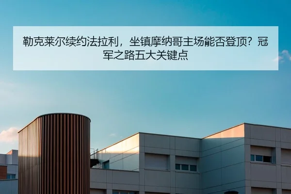 勒克莱尔续约法拉利，坐镇摩纳哥主场能否登顶？冠军之路五大关键点